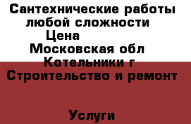 Сантехнические работы любой сложности › Цена ­ 100 000 - Московская обл., Котельники г. Строительство и ремонт » Услуги   . Московская обл.,Котельники г.